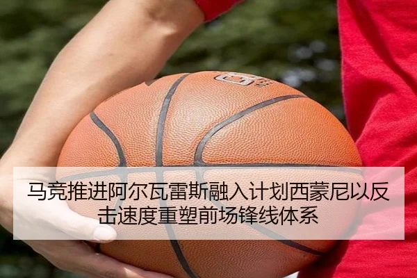 马竞推进阿尔瓦雷斯融入计划西蒙尼以反击速度重塑前场锋线体系